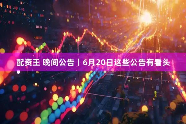 配资王 晚间公告丨6月20日这些公告有看头