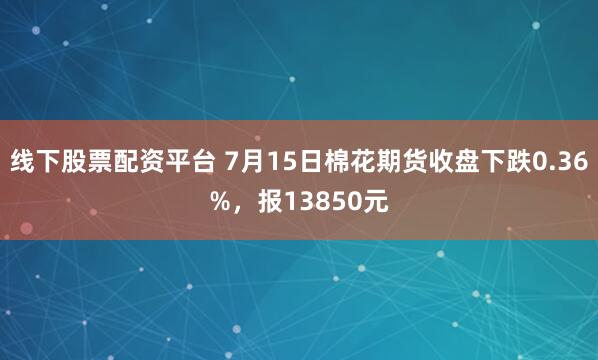 线下股票配资平台 7月15日棉花期货收盘下跌0.36%，报13850元