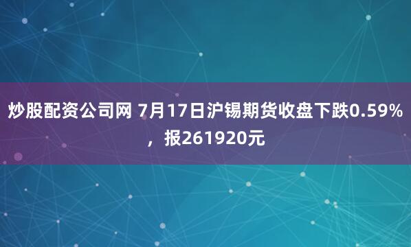 炒股配资公司网 7月17日沪锡期货收盘下跌0.59%，报261920元