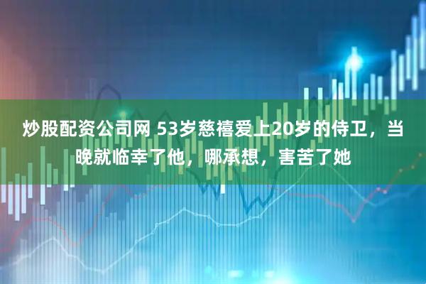 炒股配资公司网 53岁慈禧爱上20岁的侍卫，当晚就临幸了他，哪承想，害苦了她