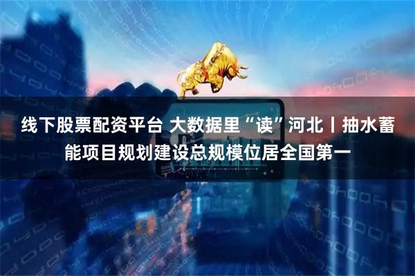 线下股票配资平台 大数据里“读”河北丨抽水蓄能项目规划建设总规模位居全国第一