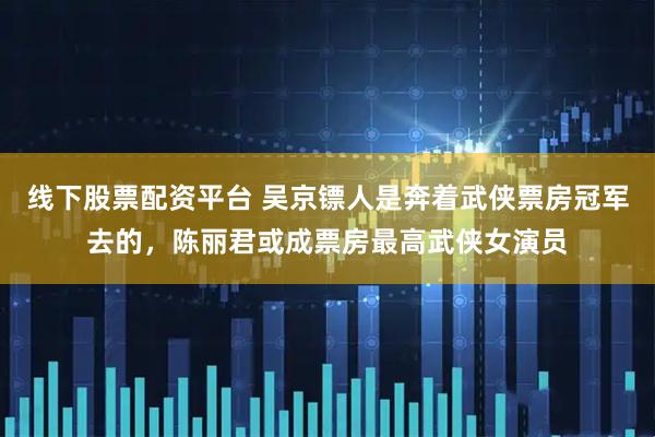 线下股票配资平台 吴京镖人是奔着武侠票房冠军去的，陈丽君或成票房最高武侠女演员