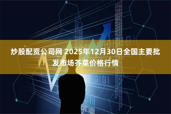 炒股配资公司网 2025年12月30日全国主要批发市场芥菜价格行情