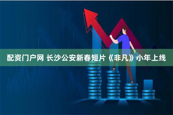 配资门户网 长沙公安新春短片《非凡》小年上线