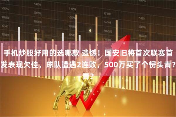 手机炒股好用的选哪款 遗憾！国安旧将首次联赛首发表现欠佳，球队遭遇2连败，500万买了个愣头青？